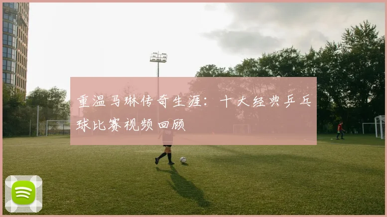 重温马琳传奇生涯：十大经典乒乓球比赛视频回顾