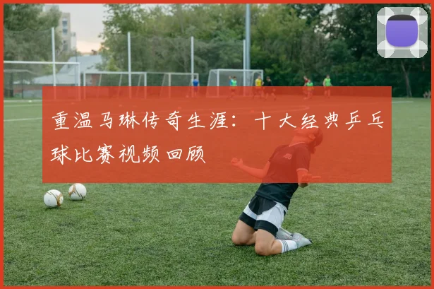 重温马琳传奇生涯：十大经典乒乓球比赛视频回顾